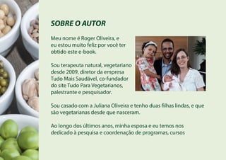 SOBRE O AUTOR
Meu nome é Roger Oliveira, e
eu estou muito feliz por você ter
obtido este e-book.
Sou terapeuta natural, vegetariano
desde 2009, diretor da empresa
Tudo Mais Saudável, co-fundador
do site Tudo Para Vegetarianos,
palestrante e pesquisador.
Sou casado com a Juliana Oliveira e tenho duas filhas lindas, e que
são vegetarianas desde que nasceram.
Ao longo dos últimos anos, minha esposa e eu temos nos
dedicado à pesquisa e coordenação de programas, cursos
 