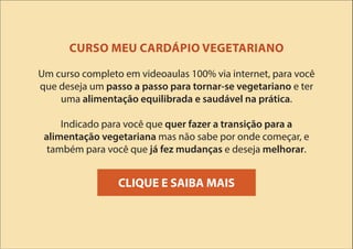 CURSO MEU CARDÁPIO VEGETARIANO
Um curso completo em videoaulas 100% via internet, para você
que deseja um passo a passo para tornar-se vegetariano e ter
uma alimentação equilibrada e saudável na prática.
Indicado para você que quer fazer a transição para a
alimentação vegetariana mas não sabe por onde começar, e
também para você que já fez mudanças e deseja melhorar.
CLIQUE E SAIBA MAIS
 