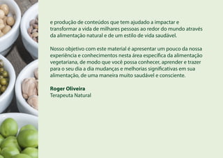 e produção de conteúdos que tem ajudado a impactar e
transformar a vida de milhares pessoas ao redor do mundo através
da alimentação natural e de um estilo de vida saudável.
Nosso objetivo com este material é apresentar um pouco da nossa
experiência e conhecimentos nesta área específica da alimentação
vegetariana, de modo que você possa conhecer, aprender e trazer
para o seu dia a dia mudanças e melhorias significativas em sua
alimentação, de uma maneira muito saudável e consciente.
Roger Oliveira
Terapeuta Natural
 