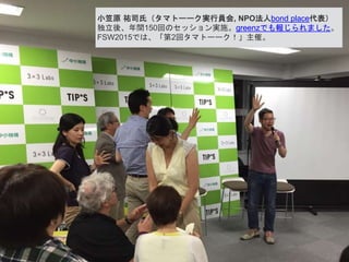 小笠原 祐司氏（タマトーーク実行員会, NPO法人bond place代表）
独立後、年間150回のセッション実施。greenzでも報じられました。
FSW2015では、「第2回タマトーーク！」主催。
 