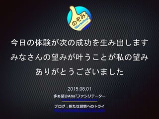 今日の体験が次の成功を生み出します
みなさんの望みが叶うことが私の望み
ありがとうございました
2015.08.01
多ぁ望＠Aha2ファシリテーター
konta.trzz@gmail.com
ブログ：新たな習慣へのトライ
http://newhabits.blog33.fc2.com/
 