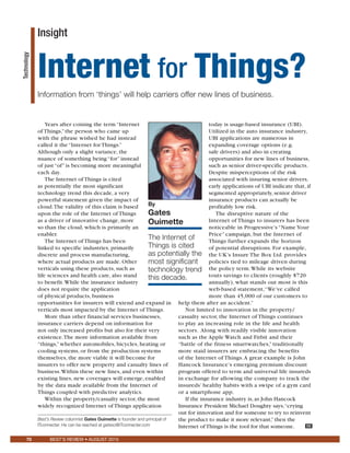 70 BEST’S REV
Technology
Years after coining the term “Internet
of Things,” the person who came up
with the phrase wished he had instead
called it the “Internet for Things.”
Although only a slight variance, the
nuance of something being “for” instead
of just “of” is becoming more meaningful
each day.
The Internet of Things is cited
as potentially the most significant
technology trend this decade, a very
powerful statement given the impact of
cloud.The validity of this claim is based
upon the role of the Internet of Things
as a driver of innovative change, more
so than the cloud, which is primarily an
enabler.
The Internet of Things has been
linked to specific industries, primarily
discrete and process manufacturing,
where actual products are made. Other
verticals using these products, such as
life sciences and health care, also stand
to benefit.While the insurance industry
does not require the application
of physical products, business
opportunities for insurers will extend and expand in
verticals most impacted by the Internet of Things.
More than other financial services businesses,
insurance carriers depend on information for
not only increased profits but also for their very
existence.The more information available from
“things,” whether automobiles, bicycles, heating or
cooling systems, or from the production systems
themselves, the more viable it will become for
insurers to offer new property and casualty lines of
business.Within these new lines, and even within
existing lines, new coverages will emerge, enabled
by the data made available from the Internet of
Things coupled with predictive analytics.
Within the property/casualty sector, the most
widely recognized Internet of Things application
today is usage-based insurance (UBI).
Utilized in the auto insurance industry,
UBI applications are numerous in
expanding coverage options (e.g.
safe drivers) and also in creating
opportunities for new lines of business,
such as senior driver-specific products.
Despite misperceptions of the risk
associated with insuring senior drivers,
early applications of UBI indicate that, if
segmented appropriately, senior driver
insurance products can actually be
profitably low risk.
The disruptive nature of the
Internet of Things to insurers has been
noticeable in Progressive’s “Name Your
Price” campaign, but the Internet of
Things further expands the horizon
of potential disruptions. For example,
the UK’s Insure The Box Ltd. provides
policies tied to mileage driven during
the policy term.While its website
touts savings to clients (roughly $720
annually), what stands out most is this
web-based statement,“We’ve called
more than 45,000 of our customers to
help them after an accident.”
Not limited to innovation in the property/
casualty sector, the Internet of Things continues
to play an increasing role in the life and health
sectors. Along with readily visible innovation
such as the Apple Watch and Fitbit and their
“battle of the fitness smartwatches,” traditionally
more staid insurers are embracing the benefits
of the Internet of Things.A great example is John
Hancock Insurance’s emerging premium discount
program offered to term and universal life insureds
in exchange for allowing the company to track the
insureds’ healthy habits with a swipe of a gym card
or a smartphone app.
If the insurance industry is, as John Hancock
Insurance President Michael Doughty says,“crying
out for innovation and for someone to try to reinvent
the product to make it more relevant,”then the
Internet of Things is the tool for that someone. BR
By
Gates
Ouimette
The Internet of
Things is cited
as potentially the
most significant
technology trend
this decade.
Insight
Internet for Things?
Information from ‘things’ will help carriers offer new lines of business.
Best’s Review columnist Gates Ouimette is founder and principal of
ITconnecter. He can be reached at gateso@ITconnecter.com
 