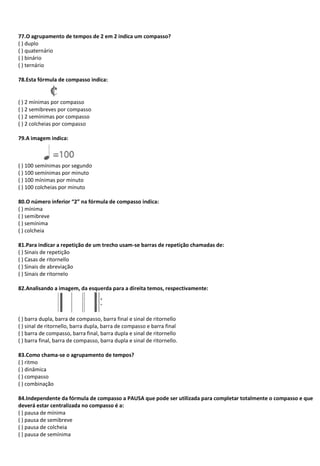 77.O agrupamento de tempos de 2 em 2 indica um compasso?
( ) duplo
( ) quaternário
( ) binário
( ) ternário
78.Esta fórmula de compasso indica:
( ) 2 mínimas por compasso
( ) 2 semibreves por compasso
( ) 2 semínimas por compasso
( ) 2 colcheias por compasso
79.A imagem indica:
( ) 100 semínimas por segundo
( ) 100 semínimas por minuto
( ) 100 mínimas por minuto
( ) 100 colcheias por minuto
80.O número inferior “2” na fórmula de compasso indica:
( ) mínima
( ) semibreve
( ) semínima
( ) colcheia
81.Para indicar a repetição de um trecho usam-se barras de repetição chamadas de:
( ) Sinais de repetição
( ) Casas de ritornello
( ) Sinais de abreviação
( ) Sinais de ritornelo
82.Analisando a imagem, da esquerda para a direita temos, respectivamente:
( ) barra dupla, barra de compasso, barra final e sinal de ritornello
( ) sinal de ritornello, barra dupla, barra de compasso e barra final
( ) barra de compasso, barra final, barra dupla e sinal de ritornello
( ) barra final, barra de compasso, barra dupla e sinal de ritornello.
83.Como chama-se o agrupamento de tempos?
( ) ritmo
( ) dinâmica
( ) compasso
( ) combinação
84.Independente da fórmula de compasso a PAUSA que pode ser utilizada para completar totalmente o compasso e que
deverá estar centralizada no compasso é a:
( ) pausa de mínima
( ) pausa de semibreve
( ) pausa de colcheia
( ) pausa de semínima
 