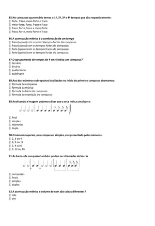 85.No compasso quaternário temos o 1º, 2º, 3º e 4º tempos que são respectivamente:
( ) forte, fraco, meio-forte e fraco
( ) meio-forte, forte, fraco e fraco
( ) fraco, forte, fraco e meio-forte
( ) fraco, forte, meio-forte e fraco
86.A acentuação métrica é a combinação de um tempo
( ) fraco (apoio) com os contratempos fortes do compasso.
( ) fraco (apoio) com os tempos fortes do compasso.
( ) forte (apoio) com os tempos fracos do compasso.
( ) forte (apoio) com os tempos fortes do compasso.
87.O agrupamento de tempos de 4 em 4 indica um compasso?
( ) ternário
( ) binário
( ) quaternário
( ) quádruplo
88.Aos dois números sobrepostos localizados no início do primeiro compasso chamamos:
( ) fórmula de compasso
( ) fórmula da música
( ) fórmula da barra de compasso
( ) fórmula de repetição do compasso
89.Analisando a imagem podemos dizer que a seta indica uma barra:
( ) final
( ) simples
( ) ritornello
( ) dupla
90.O número superior, nos compassos simples, é representado pelos números:
( ) 2, 3 ou 4
( ) 6, 9 ou 12
( ) 3, 4 ou 6
( ) 9, 12 ou 16
91.As barras de compasso também podem ser chamadas de barras
( ) compostas
( ) finais
( ) simples
( ) duplas
92.A acentuação métrica e volume de som são coisas diferentes?
( ) não
( ) sim
 