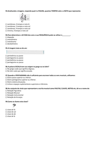 93.Analisando a imagem, responda qual é a FIGURA, quantos TEMPOS vale e a NOTA que representa:
( ) semibreve, 4 tempos e nota lá
( ) semibreve, 2 tempos e nota sol
( ) semibreve, 4 tempos e nota sol
( ) mínima, 4 tempos e nota sol
94.Para determinar a ALTURA dos sons e sua FREQUÊNCIA pode-se utilizar o_________.
( ) diapasão
( ) anemômetro
( ) metrônomo
( ) decibelímetro
95.A imagem trata-se de um:
( ) pentatônica ou pauta
( ) pentagrama ou pauta
( ) pentatônica ou pausa
( ) pentagrama ou pausa
96.A palavra ESCALA tem sua origem no grego ou no latin?
( ) No grego scada que significa degraus.
( ) No latin scala que significa escada.
97.Quando o PENTAGRAMA não é suficiente para escrever todos os sons musicais, utilizamos:
( ) Outra pauta superior ou inferior.
( ) Outro pentagrama superior ou inferior.
( ) Outro sistema de pautas.
( ) Linhas e espaços suplementares superiores e inferiores.
98.Ao conjunto de sinais que representam a escrita musical como PAUTAS, CLAVES, NOTAS etc, dá-se o nome de:
( ) Notação Figurativa
( ) Notação Musical
( ) Notação Instrumental
( ) Notação de Arranjos
99.Como se chama esta clave?
( ) clave de fá
( ) clave de sol
( ) clave de dó
( ) clave de lá
 