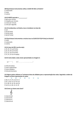 109.Qual desses instrumentos utiliza a CLAVE DE SOL no hinário?
( ) violoncello
( ) viola
( ) violino
110.O HERTZ equivale a ___________.
( ) giros por minuto.
( ) rotações por minuto.
( ) ciclos por minuto.
( ) ciclo por segundo.
111.O trombonista, no hinário, toca o trombone na clave de:
( ) sol
( ) fá (3ª linha)
( ) fá (4ª linha)
( ) dó (3ª linha)
112.Qual desses instrumentos o músico toca na CLAVE DE FÁ (4ª linha) no hinário?
( ) viola
( ) violoncello
( ) violino
113.A clave de DÓ é escrita na(s):
( ) 3ª, 4ª, 5ª ou 6ª linha
( ) 2ª, 3ª, 4ª ou 5ª linha
( ) 1ª, 2ª, 3ª ou 4ª linha
( ) 1º, 2º, 3º ou 4º espaço
114.O nome dado a estes sinais apresentados na imagem é:
( ) linha de oitava
( ) linha suplementar
( ) linha melódica
( ) linha de harmonia
115.Alguns países utilizam as 7 primeiras letras do alfabeto para a representação das notas. Seguindo a ordem da
imagem as letras representam as notas:
( ) dó, ré, mi, fá, sol, lá e si
( ) lá, si, dó, ré, mi, fá e sol
( ) si, dó, ré, mi, fá, sol e lá
( ) sol, lá, si, dó, ré, mi, fá
116.Como se chama esta clave?
( ) clave de dó
( ) clave de fá
( ) clave de ré
( ) clave de sol
 