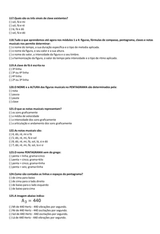 117.Quais são os três sinais de clave existentes?
( ) sol, fá e mi
( ) sol, fá e ré
( ) lá, fá e dó
( ) sol, fá e dó
118.Tudo o que aprendemos até agora nos módulos 1 a 4: figuras, fórmulas de compasso, pentagrama, claves e notas
musicais nos permite determinar:
( ) o nome do tempo, a sua duração específica e o tipo de melodia aplicada.
( ) o nome da figura, o seu valor e a sua altura.
( ) o nome do valor, a intensidade da figura e o seu timbre.
( ) a harmonização da figura, o valor do tempo pela intensidade e o tipo de ritmo aplicado.
119.A clave de fá é escrita na
( ) 3ª linha
( ) 3ª ou 4ª linha
( ) 4ª linha
( ) 2ª ou 3ª linha
120.O NOME e a ALTURA das figuras musicais no PENTAGRAMA são determinados pela:
( ) nota
( ) pausa
( ) pauta
( ) clave
121.O que as notas musicais representam?
( ) os sons graficamente
( ) a média de velocidade
( ) a intensidade dos sons graficamente
( ) a articulação e andamento dos sons graficamente
122.As notas musicais são:
( ) 4; dó, ré, mi e fá
( ) 5; dó, ré, mi, fá e sol
( ) 8; dó, ré, mi, fá, sol, lá, si e dó
( ) 7; dó, ré, mi, fá, sol, la e si
123.O nome PENTAGRAMA vem do grego:
( ) penta = linha; grama=cinco
( ) penta = cinco; grama=kilo
( ) penta = cinco; grama=linha
( ) penta = seis; grama=linha
124.Como são contados as linhas e espaços do pentagrama?
( ) de cima para baixo
( ) de cima para o lado direito
( ) de baixo para o lado esquerdo
( ) de baixo para cima
125.A imagem abaixo indica:
( ) Mi de 440 Hertz - 440 vibrações por segundo.
( ) Ré de 440 Hertz - 440 oscilações por segundo.
( ) Sol de 440 Hertz - 440 oscilações por segundo.
( ) Lá de 440 Hertz - 440 vibrações por segundo.
 