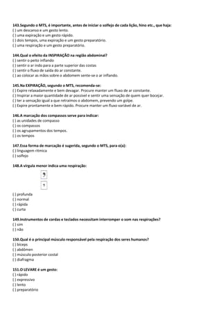 143.Segundo o MTS, é importante, antes de iniciar o solfejo de cada lição, hino etc., que haja:
( ) um descanso e um gesto lento.
( ) uma expiração e um gesto rápido.
( ) dois tempos, uma expiração e um gesto preparatório.
( ) uma respiração e um gesto preparatório.
144.Qual o efeito da INSPIRAÇÃO na região abdominal?
( ) sentir o peito inflando
( ) sentir o ar indo para a parte superior das costas
( ) sentir o fluxo de saída do ar constante.
( ) ao colocar as mãos sobre o abdomem sente-se o ar inflando.
145.Na EXPIRAÇÃO, segundo o MTS, recomenda-se:
( ) Expire relaxadamente e bem devagar. Procure manter um fluxo de ar constante.
( ) Inspirar a maior quantidade de ar possível e sentir uma sensação de quem quer bocejar.
( ) ter a sensação igual a que retraímos o abdomem, prevendo um golpe.
( ) Expire prontamente e bem rápido. Procure manter um fluxo variável de ar.
146.A marcação dos compassos serve para indicar:
( ) as unidades de compasso
( ) os compassos
( ) os agrupamentos dos tempos.
( ) os tempos
147.Essa forma de marcação é sugerida, segundo o MTS, para o(a):
( ) linguagem ritmica
( ) solfejo
148.A vírgula menor indica uma respiração:
( ) profunda
( ) normal
( ) rápida
( ) curta
149.Instrumentos de cordas e teclados necessitam interromper o som nas respirações?
( ) sim
( ) não
150.Qual é o principal músculo responsável pela respiração dos seres humanos?
( ) bíceps
( ) abdômen
( ) músculo posterior costal
( ) diafragma
151.O LEVARE é um gesto:
( ) rápido
( ) expressivo
( ) lento
( ) preparatório
 