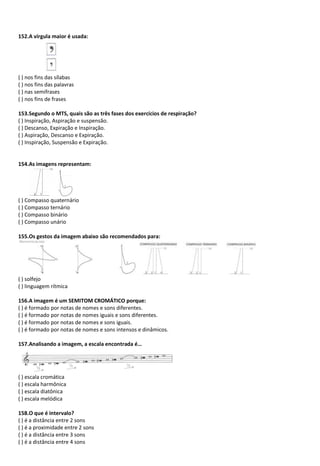 152.A vírgula maior é usada:
( ) nos fins das sílabas
( ) nos fins das palavras
( ) nas semifrases
( ) nos fins de frases
153.Segundo o MTS, quais são as três fases dos exercícios de respiração?
( ) Inspiração, Aspiração e suspensão.
( ) Descanso, Expiração e Inspiração.
( ) Aspiração, Descanso e Expiração.
( ) Inspiração, Suspensão e Expiração.
154.As imagens representam:
( ) Compasso quaternário
( ) Compasso ternário
( ) Compasso binário
( ) Compasso unário
155.Os gestos da imagem abaixo são recomendados para:
( ) solfejo
( ) linguagem rítmica
156.A imagem é um SEMITOM CROMÁTICO porque:
( ) é formado por notas de nomes e sons diferentes.
( ) é formado por notas de nomes iguais e sons diferentes.
( ) é formado por notas de nomes e sons iguais.
( ) é formado por notas de nomes e sons intensos e dinâmicos.
157.Analisando a imagem, a escala encontrada é…
( ) escala cromática
( ) escala harmônica
( ) escala diatônica
( ) escala melódica
158.O que é intervalo?
( ) é a distância entre 2 sons
( ) é a proximidade entre 2 sons
( ) é a distância entre 3 sons
( ) é a distância entre 4 sons
 