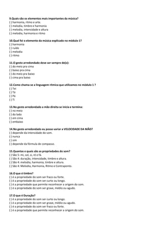 9.Quais são os elementos mais importantes da música?
( ) harmonia, ritmo e arte.
( ) melodia, timbre e harmonia
( ) melodia, intensidade e altura
( ) melodia, harmonia e ritmo
10.Qual foi o elemento da música explicado no módulo 1?
( ) harmonia
( ) ruído
( ) melodia
( ) ritmo
11.O gesto arredondado deve ser sempre de(o):
( ) do meio pra cima
( ) baixo pra cima
( ) do meio pra baixo
( ) cima pra baixo
12.Como chama-se a linguagem rítmica que utilizamos no módulo 1 ?
( ) Tei
( ) Tá
( ) Pá
( ) Ti
13.No gesto arredondado a mão direita se inicia e termina:
( ) no meio
( ) do lado
( ) em cima
( ) embaixo
14.No gesto arredondado eu posso variar a VELOCIDADE DA MÃO?
( ) depende da intensidade do som.
( ) nunca
( ) sim
( ) depende da fórmula de compasso.
15.Quantas e quais são as propriedades do som?
( ) São 5: mi, sol, si, ré e fá.
( ) São 4: duração, intensidade, timbre e altura.
( ) São 4: melodia, harmonia, timbre e altura.
( ) São 4: Melodia, Harmonia, Ritmo e Contraponto.
16.O que é timbre?
( ) é a propriedade do som ser fraco ou forte.
( ) é a propriedade do som ser curto ou longo.
( ) é a propriedade que permite reconhecer a origem do som.
( ) é a propriedade do som ser grave, médio ou agudo.
17.O que é Duração?
( ) é a propriedade do som ser curto ou longo.
( ) é a propriedade do som ser grave, médio ou agudo.
( ) é a propriedade do som ser fraco ou forte.
( ) é a propriedade que permite reconhecer a origem do som.
 