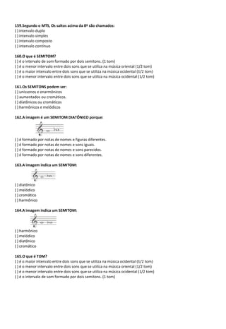 159.Segundo o MTS, Os saltos acima da 8ª são chamados:
( ) intervalo duplo
( ) intervalo simples
( ) intervalo composto
( ) intervalo contínuo
160.O que é SEMITOM?
( ) é o intervalo de som formado por dois semitons. (1 tom)
( ) é o menor intervalo entre dois sons que se utiliza na música oriental (1/2 tom)
( ) é o maior intervalo entre dois sons que se utiliza na música ocidental (1/2 tom)
( ) é o menor intervalo entre dois sons que se utiliza na música ocidental (1/2 tom)
161.Os SEMITONS podem ser:
( ) uníssonos e enarmônicos
( ) aumentados ou cromáticos.
( ) diatônicos ou cromáticos
( ) harmônicos e melódicos
162.A imagem é um SEMITOM DIATÔNICO porque:
( ) é formado por notas de nomes e figuras diferentes.
( ) é formado por notas de nomes e sons iguais.
( ) é formado por notas de nomes e sons parecidos.
( ) é formado por notas de nomes e sons diferentes.
163.A imagem indica um SEMITOM:
( ) diatônico
( ) melódico
( ) cromático
( ) harmônico
164.A imagem indica um SEMITOM:
( ) harmônico
( ) melódico
( ) diatônico
( ) cromático
165.O que é TOM?
( ) é o maior intervalo entre dois sons que se utiliza na música ocidental (1/2 tom)
( ) é o menor intervalo entre dois sons que se utiliza na música oriental (1/2 tom)
( ) é o menor intervalo entre dois sons que se utiliza na música ocidental (1/2 tom)
( ) é o intervalo de som formado por dois semitons. (1 tom)
 