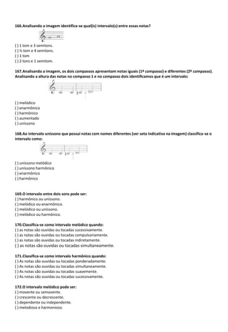 166.Analisando a imagem identifica-se qual(is) intervalo(s) entre essas notas?
( ) 1 tom e 3 semitons.
( ) ½ tom e 4 semitons.
( ) 1 tom
( ) 2 tons e 1 semitom.
167.Analisando a imagem, os dois compassos apresentam notas iguais (1º compasso) e diferentes (2º compasso).
Analisando a altura das notas no compasso 1 e no compasso dois identificamos que é um intervalo:
( ) melódico
( ) enarmônico
( ) harmônico
( ) aumentado
( ) uníssono
168.Ao intervalo uníssono que possui notas com nomes diferentes (ver seta indicativa na imagem) classifica-se o
intervalo como:
( ) uníssono melódico
( ) uníssono harmônico
( ) enarmônico
( ) harmônico
169.O intervalo entre dois sons pode ser:
( ) harmônico ou uníssono.
( ) melódico ou enarmônico.
( ) melódico ou uníssono.
( ) melódico ou harmônico.
170.Classifica-se como intervalo melódico quando:
( ) as notas são ouvidas ou tocadas sucessivamente.
( ) as notas são ouvidas ou tocadas compulsoriamente.
( ) as notas são ouvidas ou tocadas indiretamente.
( ) as notas são ouvidas ou tocadas simultaneamente.
171.Classifica-se como intervalo harmônico quando:
( ) As notas são ouvidas ou tocadas ponderadamente.
( ) As notas são ouvidas ou tocadas simultaneamente.
( ) As notas são ouvidas ou tocadas suavemente.
( ) As notas são ouvidas ou tocadas sucessivamente.
172.O intervalo melódico pode ser:
( ) movente ou semovente.
( ) crescente ou decrescente.
( ) dependente ou independente.
( ) melodioso e harmonioso.
 