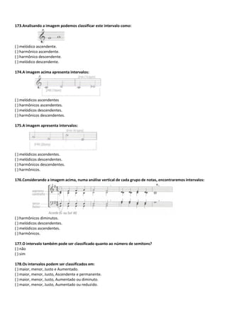 173.Analisando a imagem podemos classificar este intervalo como:
( ) melódico ascendente.
( ) harmônico ascendente.
( ) harmônico descendente.
( ) melódico descendente.
174.A imagem acima apresenta intervalos:
( ) melódicos ascendentes
( ) harmônicos ascendentes.
( ) melódicos descendentes.
( ) harmônicos descendentes.
175.A imagem apresenta intervalos:
( ) melódicos ascendentes.
( ) melódicos descendentes.
( ) harmônicos descendentes.
( ) harmônicos.
176.Considerando a imagem acima, numa análise vertical de cada grupo de notas, encontraremos intervalos:
( ) harmônicos diminutos.
( ) melódicos descendentes.
( ) melódicos ascendentes.
( ) harmônicos.
177.O intervalo também pode ser classificado quanto ao número de semitons?
( ) não
( ) sim
178.Os intervalos podem ser classificados em:
( ) maior, menor, Justo e Aumentado.
( ) maior, menor, Justo, Ascendente e permanente.
( ) maior, menor, Justo, Aumentado ou diminuto.
( ) maior, menor, Justo, Aumentado ou reduzido.
 
