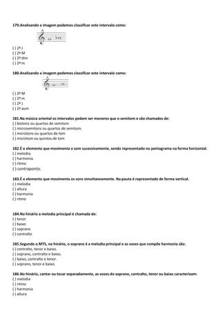 179.Analisando a imagem podemos classificar este intervalo como:
( ) 2ª J
( ) 2ª M
( ) 2ª dim
( ) 2ª m
180.Analisando a imagem podemos classificar este intervalo como:
( ) 2ª M
( ) 2ª m
( ) 2ª J
( ) 2ª aum
181.Na música oriental os intervalos podem ser menores que o semitom e são chamados de:
( ) biotons ou quartos de semitom
( ) microsemitons ou quartos de semitom.
( ) microtons ou quartos de tom
( ) microtom ou quintos de tom
182.É o elemento que movimenta o som sucessivamente, sendo representado no pentagrama na forma horizontal.
( ) melodia.
( ) harmonia.
( ) ritmo
( ) contraponto.
183.É o elemento que movimenta os sons simultaneamente. Na pauta é representado de forma vertical.
( ) melodia
( ) altura
( ) harmonia
( ) ritmo
184.No hinário a melodia principal é chamada de:
( ) tenor
( ) baixo
( ) soprano
( ) contralto
185.Segundo o MTS, no hinário, o soprano é a melodia principal e as vozes que compõe harmonia são:
( ) contralto, tenor e baixo.
( ) soprano, contralto e baixo.
( ) baixo, contralto e tenor.
( ) soprano, tenor e baixo.
186.No hinário, cantar ou tocar separadamente, as vozes do soprano, contralto, tenor ou baixo caracterizam:
( ) melodia
( ) ritmo
( ) harmonia
( ) altura
 
