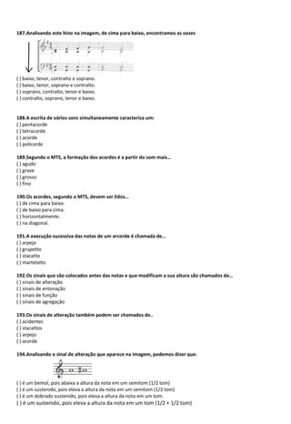 187.Analisando este hino na imagem, de cima para baixo, encontramos as vozes
( ) baixo, tenor, contralto e soprano.
( ) baixo, tenor, soprano e contralto.
( ) soprano, contralto, tenor e baixo.
( ) contralto, soprano, tenor e baixo.
188.A escrita de vários sons simultaneamente caracteriza um:
( ) pentacorde
( ) tetracorde
( ) acorde
( ) policorde
189.Segundo o MTS, a formação dos acordes é a partir do som mais…
( ) agudo
( ) grave
( ) grosso
( ) fino
190.Os acordes, segundo o MTS, devem ser lidos…
( ) de cima para baixo.
( ) de baixo para cima.
( ) horizontalmente.
( ) na diagonal.
191.A execução sucessiva das notas de um arcorde é chamada de…
( ) arpejo
( ) grupetto
( ) stacatto
( ) martelatto
192.Os sinais que são colocados antes das notas e que modificam a sua altura são chamados de…
( ) sinais de alteração
( ) sinais de entonação
( ) sinais de função
( ) sinais de agregação
193.Os sinais de alteração também podem ser chamados de..
( ) acidentes
( ) stacattos
( ) arpejo
( ) acorde
194.Analisando o sinal de alteração que aparece na imagem, podemos dizer que:
( ) é um bemol, pois abaixa a altura da nota em um semitom (1/2 tom)
( ) é um sustenido, pois eleva a altura da nota em um semitom (1/2 tom)
( ) é um dobrado sustenido, pois eleva a altura da nota em um tom.
( ) é um sustenido, pois eleva a altura da nota em um tom (1/2 + 1/2 tom)
 