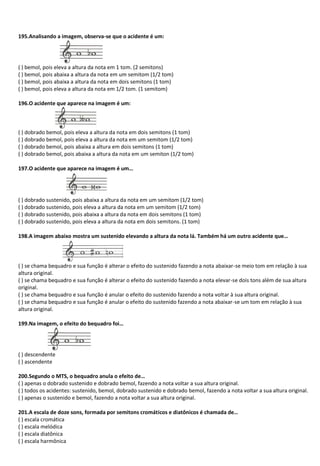 195.Analisando a imagem, observa-se que o acidente é um:
( ) bemol, pois eleva a altura da nota em 1 tom. (2 semitons)
( ) bemol, pois abaixa a altura da nota em um semitom (1/2 tom)
( ) bemol, pois abaixa a altura da nota em dois semitons (1 tom)
( ) bemol, pois eleva a altura da nota em 1/2 tom. (1 semitom)
196.O acidente que aparece na imagem é um:
( ) dobrado bemol, pois eleva a altura da nota em dois semitons (1 tom)
( ) dobrado bemol, pois eleva a altura da nota em um semitom (1/2 tom)
( ) dobrado bemol, pois abaixa a altura em dois semitons (1 tom)
( ) dobrado bemol, pois abaixa a altura da nota em um semiton (1/2 tom)
197.O acidente que aparece na imagem é um…
( ) dobrado sustenido, pois abaixa a altura da nota em um semitom (1/2 tom)
( ) dobrado sustenido, pois eleva a altura da nota em um semitom (1/2 tom)
( ) dobrado sustenido, pois abaixa a altura da nota em dois semitons (1 tom)
( ) dobrado sustenido, pois eleva a altura da nota em dois semitons. (1 tom)
198.A imagem abaixo mostra um sustenido elevando a altura da nota lá. Também há um outro acidente que…
( ) se chama bequadro e sua função é alterar o efeito do sustenido fazendo a nota abaixar-se meio tom em relação à sua
altura original.
( ) se chama bequadro e sua função é alterar o efeito do sustenido fazendo a nota elevar-se dois tons além de sua altura
original.
( ) se chama bequadro e sua função é anular o efeito do sustenido fazendo a nota voltar à sua altura original.
( ) se chama bequadro e sua função é anular o efeito do sustenido fazendo a nota abaixar-se um tom em relação à sua
altura original.
199.Na imagem, o efeito do bequadro foi…
( ) descendente
( ) ascendente
200.Segundo o MTS, o bequadro anula o efeito de…
( ) apenas o dobrado sustenido e dobrado bemol, fazendo a nota voltar a sua altura original.
( ) todos os acidentes: sustenido, bemol, dobrado sustenido e dobrado bemol, fazendo a nota voltar a sua altura original.
( ) apenas o sustenido e bemol, fazendo a nota voltar a sua altura original.
201.A escala de doze sons, formada por semitons cromáticos e diatônicos é chamada de…
( ) escala cromática
( ) escala melódica
( ) escala diatônica
( ) escala harmônica
 