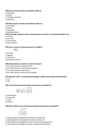 202.Numa escala cromática ascendente utiliza-se:
( ) sustenido
( ) bemol
( ) dobrado sustenido
( ) bequadro
203.Numa escala cromática descendente utiliza-se:
( ) sustenidos
( ) bemóis
( ) bequadros
( ) dobrado bemóis
204.No teclado a distância entre uma tecla branca ou preta e sua vizinha imediata é de…
( ) um tom
( ) dois tons
( ) um semitom
( ) dois semitons
205.Qual o nome do sinal que aparece na imagem?
( ) fermata
( ) ligadura
( ) semibreve
( ) ponto de aumento
206.Onde podemos encontrar o sinal de fermata?
( ) em notas, pausas ou tempos fortes.
( ) em notas, pausas ou fórmula de compasso.
( ) em notas, pausas ou barra final.
( ) em notas, pausas ou barras de compasso.
207.Segundo o MTS, a fermata pode prolongar o silêncio por tempo indeterminado?
( ) sim
( ) não
208.A fermata quando posicionada numa pausa é chamada de…
( ) aumentativa
( ) suspensão
( ) coroa
( ) infinito
209.Qual o efeito de uma fermata posicionada numa barra de compasso?
( ) indica pequena respiração entre dois sons (tessitura)
( ) indica pequena interrupção entre dois sons (cesura)
( ) indica ligeira prolongação entre dois sons (aumento repentino)
( ) indica suave interrupção entre dois compassos (andamento)
 