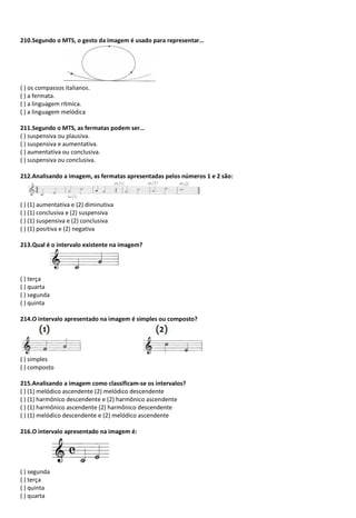 210.Segundo o MTS, o gesto da imagem é usado para representar…
( ) os compassos italianos.
( ) a fermata.
( ) a linguagem rítmica.
( ) a linguagem melódica
211.Segundo o MTS, as fermatas podem ser…
( ) suspensiva ou plausiva.
( ) suspensiva e aumentativa.
( ) aumentativa ou conclusiva.
( ) suspensiva ou conclusiva.
212.Analisando a imagem, as fermatas apresentadas pelos números 1 e 2 são:
( ) (1) aumentativa e (2) diminutiva
( ) (1) conclusiva e (2) suspensiva
( ) (1) suspensiva e (2) conclusiva
( ) (1) positiva e (2) negativa
213.Qual é o intervalo existente na imagem?
( ) terça
( ) quarta
( ) segunda
( ) quinta
214.O intervalo apresentado na imagem é simples ou composto?
( ) simples
( ) composto
215.Analisando a imagem como classificam-se os intervalos?
( ) (1) melódico ascendente (2) melódico descendente
( ) (1) harmônico descendente e (2) harmônico ascendente
( ) (1) harmônico ascendente (2) harmônico descendente
( ) (1) melódico descendente e (2) melódico ascendente
216.O intervalo apresentado na imagem é:
( ) segunda
( ) terça
( ) quinta
( ) quarta
 