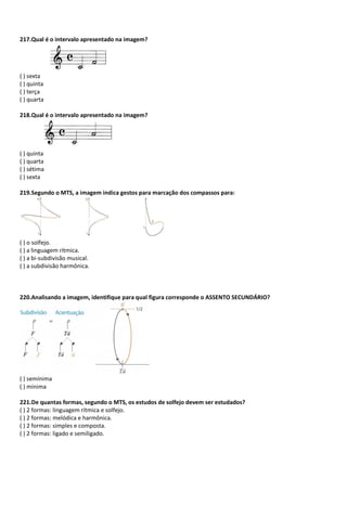 217.Qual é o intervalo apresentado na imagem?
( ) sexta
( ) quinta
( ) terça
( ) quarta
218.Qual é o intervalo apresentado na imagem?
( ) quinta
( ) quarta
( ) sétima
( ) sexta
219.Segundo o MTS, a imagem indica gestos para marcação dos compassos para:
( ) o solfejo.
( ) a linguagem rítmica.
( ) a bi-subdivisão musical.
( ) a subdivisão harmônica.
220.Analisando a imagem, identifique para qual figura corresponde o ASSENTO SECUNDÁRIO?
( ) semínima
( ) mínima
221.De quantas formas, segundo o MTS, os estudos de solfejo devem ser estudados?
( ) 2 formas: linguagem rítmica e solfejo.
( ) 2 formas: melódica e harmônica.
( ) 2 formas: simples e composta.
( ) 2 formas: ligado e semiligado.
 