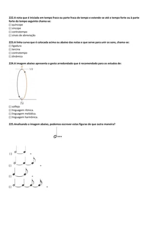 222.A nota que é iniciada em tempo fraco ou parte fraca de tempo e estende-se até o tempo forte ou à parte
forte do tempo seguinte chama-se:
( ) quíncope
( ) síncope
( ) contratempo
( ) sinais de abreviação
223.A linha curva que é colocada acima ou abaixo das notas e que serve para unir os sons, chama-se:
( ) ligadura
( ) tercina
( ) contratempo
( ) dinâmica
224.A imagem abaixo apresenta o gesto arredondado que é recomendado para os estudos de:
( ) solfejo
( ) linguagem rítmica.
( ) linguagem melódica.
( ) linguagem harmônica.
225.Analisando a imagem abaixo, podemos escrever estas figuras de que outra maneira?
( ) =
( ) =
( ) =
( ) =
 