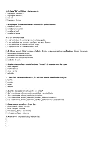 18.A sílaba “Tá” no Módulo 1 é chamada de:
( ) linguagem harmônica.
( ) linguagem melódica.
( ) não sei.
( ) linguagem rítmica.
19.A linguagem rítmica somente será pronunciada quando houver:
( ) uma barra vertical
( ) uma barra horizontal
( ) uma barra final
( ) uma barra lateral
20.O que é Intensidade?
( ) é a propriedade do som ser grave, médio ou agudo.
( ) é a propriedade que permite reconhecer a origem do som.
( ) é a propriedade do som ser curto ou longo.
( ) é a propriedade do som ser fraco ou forte.
21.O silêncio quando é interrompido pelo bater da mão gera pequenas interrupções desse silêncio formando:
( ) pequenas unidades de tempo.
( ) pequenas unidades de compasso.
( ) pequenas unidades de movimento.
( ) unidades de som.
22.A cabeça de uma figura musical pode ser “pintada” de qualquer uma das cores:
( ) branco e preto
( ) branco e cinza
( ) cinza e preto
( ) colorido.
23.Os RITMOS e as diferentes DURAÇÕES dos sons podem ser representados por:
( ) figuras
( ) pausas
( ) notas
( ) tempos
24.Quantas figuras de som são usadas nos hinos?
( ) São 5: semibreve, mínima, semínima, colcheia e semicolcheia.
( ) São 4: semibreve, mínima, semínima e colcheia.
( ) São 6: semibreve, mínima, semínima, colcheia, semicolcheia e fusa.
( ) São 7: semibreve, mínima, semínima, colcheia, semicolcheia, fusa e semifusa.
25.As partes que compõem a figura são:
( ) quatro: cabeça, haste e ponto.
( ) duas: cabeça e colchete
( ) três: cabeça, barra e bandeirola
( ) três: cabeça, haste e colchete
26.A semibreve é representada pelo número:
( ) 4
( ) 2
( ) 1
( ) 3
 