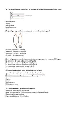 226.A imagem apresenta um sistema de dois pentagramas que podemos classificar como:
( ) endecagrama
( ) pauta
( ) pentagrama
( ) duodecagrama
227.Quais figuras preenchem os dois gestos arredondados da imagem?
( ) colcheia, semínima e colcheia
( ) semínima, semínima e colcheia
( ) semínima, colcheia e semínima
( ) colcheia, colheia e semínima
228.Os dois gestos arredondados apresentados na imagem, podem ser preenchidos por:
( ) 2 semínimas (1º gesto) e 2 semínimas (2º gesto)
( ) 2 semicolcheias (1º gesto) e 2 colcheias (2º gesto)
( ) 2 colcheias (1º gesto) e 2 semicolcheias (2º gesto)
( ) 2 colcheias (1º gesto) e 2 colcheias (2º gesto)
229.Analisando a imagem acima temos uma ocorrência de:
( ) ligadura
( ) síncopa
( ) contratempo
( ) sinais de alteração
230.A ligadura de valor possui o seguinte efeito:
( ) ligar duas notas de alturas diferentes
( ) Ligar diversas notas ou compassos e identifica semifrases ou frases.
( ) ligar notas de mesma altura.
( ) ligar notas de alturas diversificadas.
 