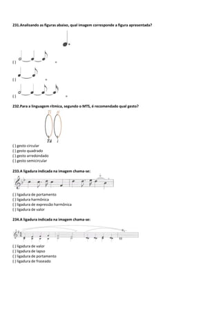 231.Analisando as figuras abaixo, qual imagem corresponde a figura apresentada?
( ) =
( ) =
( ) =
232.Para a linguagem rítmica, segundo o MTS, é recomendado qual gesto?
( ) gesto circular
( ) gesto quadrado
( ) gesto arredondado
( ) gesto semicircular
233.A ligadura indicada na imagem chama-se:
( ) ligadura de portamento
( ) ligadura harmônica
( ) ligadura de expressão harmônica
( ) ligadura de valor
234.A ligadura indicada na imagem chama-se:
( ) ligadura de valor
( ) ligadura de lapso
( ) ligadura de portamento
( ) ligadura de fraseado
 