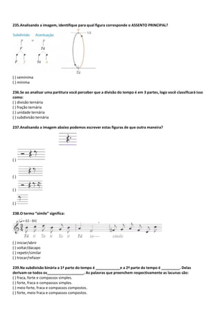 235.Analisando a imagem, identifique para qual figura corresponde o ASSENTO PRINCIPAL?
( ) semínima
( ) mínima
236.Se ao analisar uma partitura você perceber que a divisão do tempo é em 3 partes, logo você classificará isso
como:
( ) divisão ternária
( ) fração ternária
( ) unidade ternária
( ) subdivisão ternária
237.Analisando a imagem abaixo podemos escrever estas figuras de que outra maneira?
( )
( )
( )
( )
238.O termo “símile” significa:
( ) iniciar/abrir
( ) voltar/dacapo
( ) repetir/similar
( ) trocar/refazer
239.Na subdivisão binária a 1ª parte do tempo é ____________e a 2ª parte do tempo é _________. Delas
derivam-se todos os__________________. As palavras que preenchem respectivamente as lacunas são:
( ) fraca, forte e compassos simples.
( ) forte, fraca e compassos simples.
( ) meio forte, fraca e compassos compostos.
( ) forte, meio fraca e compassos compostos.
 