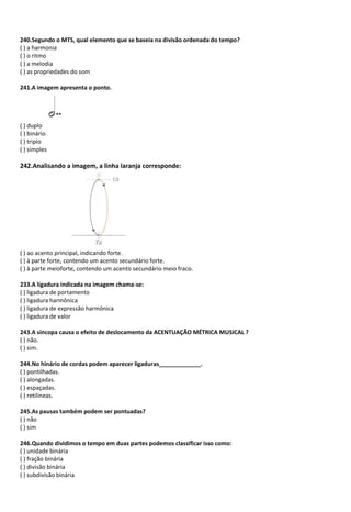240.Segundo o MTS, qual elemento que se baseia na divisão ordenada do tempo?
( ) a harmonia
( ) o ritmo
( ) a melodia
( ) as propriedades do som
241.A imagem apresenta o ponto.
( ) duplo
( ) binário
( ) triplo
( ) simples
242.Analisando a imagem, a linha laranja corresponde:
( ) ao acento principal, indicando forte.
( ) à parte forte, contendo um acento secundário forte.
( ) à parte meioforte, contendo um acento secundário meio fraco.
233.A ligadura indicada na imagem chama-se:
( ) ligadura de portamento
( ) ligadura harmônica
( ) ligadura de expressão harmônica
( ) ligadura de valor
243.A síncopa causa o efeito de deslocamento da ACENTUAÇÃO MÉTRICA MUSICAL ?
( ) não.
( ) sim.
244.No hinário de cordas podem aparecer ligaduras_____________.
( ) pontilhadas.
( ) alongadas.
( ) espaçadas.
( ) retilíneas.
245.As pausas também podem ser pontuadas?
( ) não
( ) sim
246.Quando dividimos o tempo em duas partes podemos classificar isso como:
( ) unidade binária
( ) fração binária
( ) divisão binária
( ) subdivisão binária
 