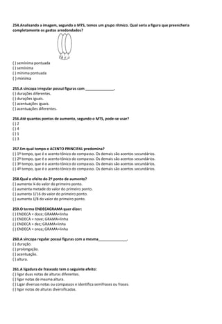 254.Analisando a imagem, segundo o MTS, temos um grupo rítmico. Qual seria a figura que preencheria
completamente os gestos arredondados?
( ) semínima pontuada
( ) semínima
( ) mínima pontuada
( ) mínima
255.A síncopa irregular possui figuras com ______________.
( ) durações diferentes.
( ) durações iguais.
( ) acentuações iguais.
( ) acentuações diferentes.
256.Até quantos pontos de aumento, segundo o MTS, pode-se usar?
( ) 2
( ) 4
( ) 1
( ) 3
257.Em qual tempo o ACENTO PRINCIPAL predomina?
( ) 1º tempo, que é o acento tônico do compasso. Os demais são acentos secundários.
( ) 2º tempo, que é o acento tônico do compasso. Os demais são acentos secundários.
( ) 3º tempo, que é o acento tônico do compasso. Os demais são acentos secundários.
( ) 4º tempo, que é o acento tônico do compasso. Os demais são acentos secundários.
258.Qual o efeito do 2º ponto de aumento?
( ) aumenta ¼ do valor do primeiro ponto.
( ) aumenta metade do valor do primeiro ponto.
( ) aumenta 1/16 do valor do primeiro ponto.
( ) aumenta 1/8 do valor do primeiro ponto.
259.O termo ENDECAGRAMA quer dizer:
( ) ENDECA = doze; GRAMA=linha
( ) ENDECA = nove; GRAMA=linha
( ) ENDECA = dez; GRAMA=linha
( ) ENDECA = onze; GRAMA=linha
260.A síncopa regular possui figuras com a mesma______________.
( ) duração.
( ) prolongação.
( ) acentuação.
( ) altura.
261.A ligadura de fraseado tem o seguinte efeito:
( ) ligar duas notas de alturas diferentes.
( ) ligar notas de mesma altura.
( ) Ligar diversas notas ou compassos e identifica semifrases ou frases.
( ) ligar notas de alturas diversificadas.
 