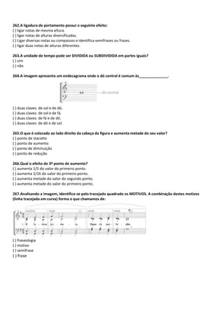 262.A ligadura de portamento possui o seguinte efeito:
( ) ligar notas de mesma altura.
( ) ligar notas de alturas diversificadas.
( ) Ligar diversas notas ou compassos e identifica semifrases ou frases.
( ) ligar duas notas de alturas diferentes.
263.A unidade de tempo pode ser DIVIDIDA ou SUBDIVIDIDA em partes iguais?
( ) sim
( ) não
264.A imagem apresenta um endecagrama onde o dó central é comum às______________.
( ) duas claves: de sol e de dó.
( ) duas claves: de sol e de fá.
( ) duas claves: de fá e de dó.
( ) duas claves: de dó e de sol.
265.O que é colocado ao lado direito da cabeça da figura e aumenta metade do seu valor?
( ) ponto de stacatto
( ) ponto de aumento
( ) ponto de diminuição
( ) ponto de redução
266.Qual o efeito do 3º ponto de aumento?
( ) aumenta 1/5 do valor do primeiro ponto.
( ) aumenta 1/16 do valor do primeiro ponto.
( ) aumenta metade do valor do segundo ponto.
( ) aumenta metade do valor do primeiro ponto.
267.Analisando a imagem, identifica-se pelo tracejado quadrado os MOTIVOS. A combinação destes motivos
(linha tracejada em curva) forma o que chamamos de:
( ) fraseologia
( ) motivo
( ) semifrase
( ) frase
 