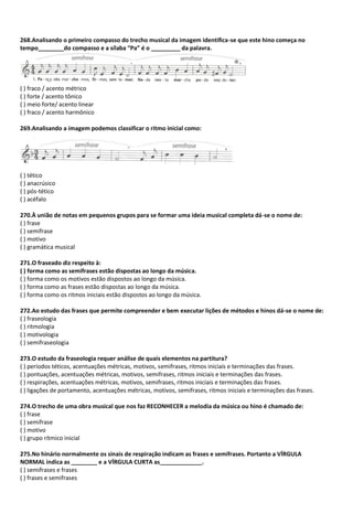 268.Analisando o primeiro compasso do trecho musical da imagem identifica-se que este hino começa no
tempo________do compasso e a sílaba “Pa” é o _________ da palavra.
( ) fraco / acento métrico
( ) forte / acento tônico
( ) meio forte/ acento linear
( ) fraco / acento harmônico
269.Analisando a imagem podemos classificar o ritmo inicial como:
( ) tético
( ) anacrúsico
( ) pós-tético
( ) acéfalo
270.À união de notas em pequenos grupos para se formar uma ideia musical completa dá-se o nome de:
( ) frase
( ) semifrase
( ) motivo
( ) gramática musical
271.O fraseado diz respeito à:
( ) forma como as semifrases estão dispostas ao longo da música.
( ) forma como os motivos estão dispostos ao longo da música.
( ) forma como as frases estão dispostas ao longo da música.
( ) forma como os ritmos iniciais estão dispostos ao longo da música.
272.Ao estudo das frases que permite compreender e bem executar lições de métodos e hinos dá-se o nome de:
( ) fraseologia
( ) ritmologia
( ) motivologia
( ) semifraseologia
273.O estudo da fraseologia requer análise de quais elementos na partitura?
( ) períodos téticos, acentuações métricas, motivos, semifrases, ritmos iniciais e terminações das frases.
( ) pontuações, acentuações métricas, motivos, semifrases, ritmos iniciais e terminações das frases.
( ) respirações, acentuações métricas, motivos, semifrases, ritmos iniciais e terminações das frases.
( ) ligações de portamento, acentuações métricas, motivos, semifrases, ritmos iniciais e terminações das frases.
274.O trecho de uma obra musical que nos faz RECONHECER a melodia da música ou hino é chamado de:
( ) frase
( ) semifrase
( ) motivo
( ) grupo rítmico inicial
275.No hinário normalmente os sinais de respiração indicam as frases e semifrases. Portanto a VÍRGULA
NORMAL indica as ________ e a VÍRGULA CURTA as_____________.
( ) semifrases e frases
( ) frases e semifrases
 