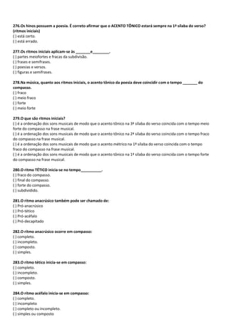 276.Os hinos possuem a poesia. É correto afirmar que o ACENTO TÔNICO estará sempre na 1ª sílaba do verso?
(ritmos iniciais)
( ) está certo.
( ) está errado.
277.Os ritmos iniciais aplicam-se às _______e________.
( ) partes meiofortes e fracas da subdivisão.
( ) frases e semifrases.
( ) poesias e versos.
( ) figuras e semifrases.
278.Na música, quanto aos ritmos iniciais, o acento tônico da poesia deve coincidir com o tempo _______ do
compasso.
( ) fraco
( ) meio fraco
( ) forte
( ) meio forte
279.O que são ritmos iniciais?
( ) é a ordenação dos sons musicais de modo que o acento tônico na 3ª sílaba do verso coincida com o tempo meio
forte do compasso na frase musical.
( ) é a ordenação dos sons musicais de modo que o acento tônico na 2ª sílaba do verso coincida com o tempo fraco
do compasso na frase musical.
( ) é a ordenação dos sons musicais de modo que o acento métrico na 1ª sílaba do verso coincida com o tempo
fraco do compasso na frase musical.
( ) é a ordenação dos sons musicais de modo que o acento tônico na 1ª sílaba do verso coincida com o tempo forte
do compasso na frase musical.
280.O ritmo TÉTICO inicia-se no tempo__________.
( ) fraco do compasso.
( ) final do compasso.
( ) forte do compasso.
( ) subdividido.
281.O ritmo anacrúsico também pode ser chamado de:
( ) Pró-anacrúsico
( ) Pró-tético
( ) Pró-acéfalo
( ) Pró-decapitado
282.O rítmo anacrúsico ocorre em compasso:
( ) completo.
( ) incompleto.
( ) composto.
( ) simples.
283.O rítmo tético inicia-se em compasso:
( ) completo.
( ) incompleto.
( ) composto.
( ) simples.
284.O rítmo acéfalo inicia-se em compasso:
( ) completo.
( ) incompleto
( ) completo ou incompleto.
( ) simples ou composto
 