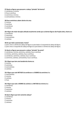 27.Quais as figuras que possuem a cabeça “pintada” de branco?
( ) semibreve e mínima
( ) fusa e semifusa
( ) semínima e mínima
( ) semicolcheia e mínima
28.Duas semínimas cabem dentro de uma:
( ) mínima
( ) semifusa
( ) semibreve
( ) colcheia
29.A figura de maior duração utilizada atualmente sendo que as demais figuras são frações dela, chama-se:
( ) semibreve
( ) semínima
( ) semicolcheia
( ) colcheia
30.De que lado é posicionada a haste?
( ) para cima e à direita da cabeça da figura ou para baixo e à esquerda da cabeça da figura.
( ) para cima e à esquerda da cabeça da figura ou para baixo e à direita da cabeça da figura.
31.Quais as figuras que possuem a cabeça “pintada” de preto?
( ) semibreve, mínima, semínima, colcheia, fusa e semifusa
( ) mínima, semínima, colcheia, fusa e semifusa.
( ) semibreve, semínima, colcheia, fusa e semifusa.
( ) semínima, colcheia, semicolcheia, fusa e semifusa.
32.A figura que tem uma bandeirola chama-se:
( ) mínima
( ) semínima
( ) semicolcheia
( ) colcheia
33.A figura que vale METADE da semibreve e o DOBRO da semínima é a:
( ) semicolcheia
( ) mínima
( ) colcheia
( ) fusa
34.A figura que vale o DOBRO da colcheia e a METADE da mínima é a:
( ) semibreve
( ) mínima
( ) semínima
( ) colcheia
35.Qual a figura que tem somente cabeça?
( ) semibreve
( ) mínima
( ) semínima
( ) colcheia
 