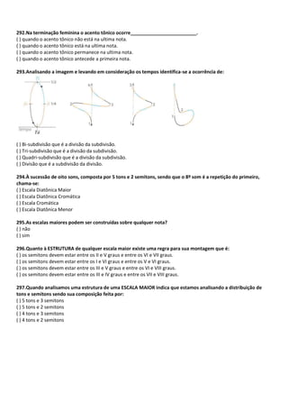 292.Na terminação feminina o acento tônico ocorre_________________________.
( ) quando o acento tônico não está na ultima nota.
( ) quando o acento tônico está na ultima nota.
( ) quando o acento tônico permanece na ultima nota.
( ) quando o acento tônico antecede a primeira nota.
293.Analisando a imagem e levando em consideração os tempos identifica-se a ocorrência de:
( ) Bi-subdivisão que é a divisão da subdivisão.
( ) Tri-subdivisão que é a divisão da subdivisão.
( ) Quadri-subdivisão que é a divisão da subdivisão.
( ) Divisão que é a subdivisão da divisão.
294.À sucessão de oito sons, composta por 5 tons e 2 semitons, sendo que o 8º som é a repetição do primeiro,
chama-se:
( ) Escala Diatônica Maior
( ) Escala Diatônica Cromática
( ) Escala Cromática
( ) Escala Diatônica Menor
295.As escalas maiores podem ser construídas sobre qualquer nota?
( ) não
( ) sim
296.Quanto à ESTRUTURA de qualquer escala maior existe uma regra para sua montagem que é:
( ) os semitons devem estar entre os II e V graus e entre os VI e VII graus.
( ) os semitons devem estar entre os I e VI graus e entre os V e VI graus.
( ) os semitons devem estar entre os III e V graus e entre os VI e VIII graus.
( ) os semitons devem estar entre os III e IV graus e entre os VII e VIII graus.
297.Quando analisamos uma estrutura de uma ESCALA MAIOR indica que estamos analisando a distribuição de
tons e semitons sendo sua composição feita por:
( ) 5 tons e 3 semitons
( ) 5 tons e 2 semitons
( ) 4 tons e 3 semitons
( ) 4 tons e 2 semitons
 