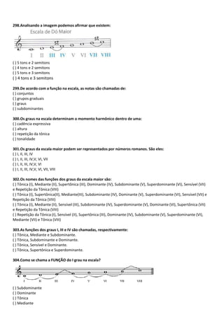 298.Analisando a imagem podemos afirmar que existem:
( ) 5 tons e 2 semitons
( ) 4 tons e 2 semitons
( ) 5 tons e 3 semitons
( ) 4 tons e 3 semitons
299.De acordo com a função na escala, as notas são chamadas de:
( ) conjuntos
( ) grupos graduais
( ) graus
( ) subdominantes
300.Os graus na escala determinam o momento harmônico dentro de uma:
( ) cadência expressiva
( ) altura
( ) repetição da tônica
( ) tonalidade
301.Os graus da escala maior podem ser representados por números romanos. São eles:
( ) I, II, III, IV
( ) I, II, III, IV,V, VI, VII
( ) I, II, III, IV,V, VI
( ) I, II, III, IV,V, VI, VII, VIII
302.Os nomes das funções dos graus da escala maior são:
( ) Tônica (I), Mediante (II), Supertônica (III), Dominante (IV), Subdominante (V), Superdominante (VI), Sensível (VII)
e Repetição da Tônica (VIII)
( ) Tônica (I), Supertônica(II), Mediante(III), Subdominante (IV), Dominante (V), Superdominante (VI), Sensível (VII) e
Repetição da Tônica (VIII)
( ) Tônica (I), Mediante (II), Sensível (III), Subdominante (IV), Superdominante (V), Dominante (VI), Supertônica (VII)
e Repetição da Tônica (VIII)
( ) Repetição da Tônica (I), Sensível (II), Supertônica (III), Dominante (IV), Subdominante (V), Superdominante (VI),
Mediante (VII) e Tônica (VIII)
303.As funções dos graus I, III e IV são chamadas, respectivamente:
( ) Tônica, Mediante e Subdominante.
( ) Tônica, Subdominante e Dominante.
( ) Tônica, Sensível e Dominante.
( ) Tônica, Supertônica e Superdominante.
304.Como se chama a FUNÇÃO do I grau na escala?
( ) Subdominante
( ) Dominante
( ) Tônica
( ) Mediante
 