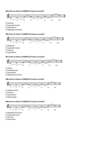 305.Como se chama a FUNÇÃO do II grau na escala?
( ) Sensível
( ) Superdominante
( ) Supertônica
( ) Repetição da Tônica
306.Como se chama a FUNÇÃO do III grau na escala?
( ) Mediante
( ) Superdominante
( ) Sensível
( ) Supertônica
307.Como se chama a FUNÇÃO do IV grau na escala?
( ) Tônica
( ) Subdominante
( ) Supertônica
( ) Repetição da Tônica
308.Como se chama a FUNÇÃO do V grau na escala?
( ) Subdominante
( ) Sensível
( ) Supertônica
( ) Dominante
309.Como se chama a FUNÇÃO do VI grau na escala?
( ) Repetição da Tônica
( ) Superdominante
( ) Sensível
( ) Dominante
 