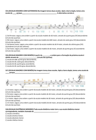 315.(ESCALAS MAIORES COM SUSTENIDOS) Na imagem temos duas escalas. Após a barra dupla, temos uma
escala de ____ porque_______________________________________. A alternativa correta é:
( ) Sol # maior; seguiu uma ordem a partir da escala modelo de dó maior, através do quarto grau (IV) descendente
(círculo das quartas).
( ) Ré maior; seguiu uma ordem a partir da escala modelo de dó# maior, através do sexto grau (VI) descendente
(círculo das quintas).
( ) Sol bemol maior; seguiu uma ordem a partir da escala modelo de dó # maior, através do sétimo grau (VII)
ascendente (círculo das sétimas).
( ) Sol maior; seguiu uma ordem a partir da escala modelo de dó maior, através do quinto grau (V) ascendente
(círculo das quintas).
316.(ESCALAS MAIORES COM BEMÓIS) A partir da ________, a ordem para a formação da próxima escala é
obtida através do ____________________. (círculo das quintas)
( ) escala de dó#; quinto grau descendente;
( ) escala de dó; sexto grau descendente;
( ) escala de dó; quinto grau ascendente;
( ) escala de dó; quinto grau descendente;
317.(ESCALAS MAIORES COM BEMÓIS) Na imagem temos duas escalas. Após a barra dupla, temos uma escala de
____ porque_______________________________________.
( ) ré maior; seguiu uma ordem a partir da escala modelo de dó maior, através do quinto grau (VI) descendente
(círculo das quintas).
( ) fá maior; seguiu uma ordem a partir da escala modelo de dó maior, através do quinto grau (VI) descendente
(círculo das quintas).
( ) si maior; seguiu uma ordem a partir da escala modelo de dó maior, através do quinto grau (VI) descendente
(círculo das quintas).
( ) mi maior; seguiu uma ordem a partir da escala modelo de dó maior, através do quinto grau (VI) descendente
(círculo das quintas).
318.(ESCALAS DIATÔNICAS MENORES) Toda escala diatônica maior tem a sua escala diatônica menor
correspondente, também chamada de ___________________________.
( ) escala cromática.
( ) escala atrativa menor.
( ) escala absoluta menor.
( ) escala relativa menor.
 