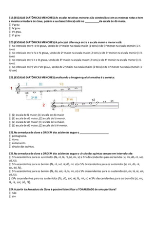 319.(ESCALAS DIATÔNICAS MENORES) As escalas relativas menores são construídas com as mesmas notas e tem
a mesma armadura de clave, porém a sua base (tônica) está no __________da escala de dó maior.
( ) V grau
( ) IV grau
( ) VII grau.
( ) VI grau
320.(ESCALAS DIATÔNICAS MENORES) A principal diferença entre a escala maior e menor está:
( ) no intervalo entre I e III graus, sendo de 3ª maior na escala maior (2 tons) e de 3ª menor na escala menor (1 ½
tom)
( ) no intervalo entre IV e IV graus, sendo de 2ª maior na escala maior (2 tons) e de 3ª menor na escala menor (1 ½
tom)
( ) no intervalo entre II e III graus, sendo de 4ª maior na escala maior (2 tons) e de 4ª menor na escala menor (1 ½
tom)
( ) no intervalo entre VII e VIII graus, sendo de 2ª maior na escala maior (2 tons) e de 4ª menor na escala menor (1
½ tom)
321.(ESCALAS DIATÔNICAS MENORES) analisando a imagem qual alternativa é a correta:
( ) (2) escala de lá maior; (1) escala de dó maior
( ) (1) escala de dó maior; (2) escala de lá menor.
( ) (2) escala de dó maior; (1) escala de lá maior.
( ) (1) escala de dó maior; (2) escala de lá # menor.
322.Na armadura de clave a ORDEM dos acidentes segue o ____________________.
( ) pentagrama.
( ) ritmo.
( ) andamento.
( ) círculo das quintas.
323.Na armadura de clave a ORDEM dos acidentes segue o círculo das quintas sempre em intervalos de:
( ) 5ªs ascendentes para os sustenidos (fá, ré, lá, ré,dó, mi, si) e 5ªs descendentes para os bemóis (si, mi, dó, ré, sol,
dó, fá).
( ) 5ªs ascendentes para os bemóis (fá, ré, sol, ré,dó, mi, si) e 5ªs descendentes para os sustenidos (si, mi, dó, ré,
sol, dó, fá).
( ) 5ªs ascendentes para os bemóis (fá, dó, sol, ré, lá, mi, si) e 5ªs descendentes para os sustenidos (si, mi, lá, ré, sol,
dó, fá).
( ) 5ªs ascendentes para os sustenidos (fá, dó, sol, ré, lá, mi, si) e 5ªs descendentes para os bemóis (si, mi,
lá, ré, sol, dó, fá).
324.A partir da Armadura de Clave é possível identificar a TONALIDADE de uma partitura?
( ) não
( ) sim
 