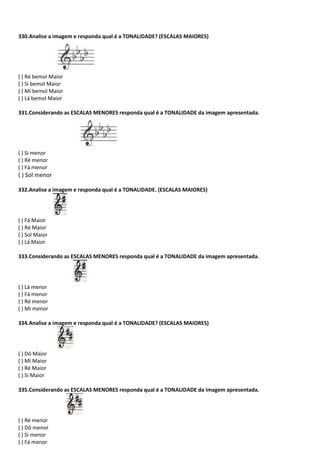 330.Analise a imagem e responda qual é a TONALIDADE? (ESCALAS MAIORES)
( ) Ré bemol Maior
( ) Si bemol Maior
( ) Mi bemol Maior
( ) Lá bemol Maior
331.Considerando as ESCALAS MENORES responda qual é a TONALIDADE da imagem apresentada.
( ) Si menor
( ) Ré menor
( ) Fá menor
( ) Sol menor
332.Analise a imagem e responda qual é a TONALIDADE. (ESCALAS MAIORES)
( ) Fá Maior
( ) Ré Maior
( ) Sol Maior
( ) Lá Maior
333.Considerando as ESCALAS MENORES responda qual é a TONALIDADE da imagem apresentada.
( ) Lá menor
( ) Fá menor
( ) Ré menor
( ) Mi menor
334.Analise a imagem e responda qual é a TONALIDADE? (ESCALAS MAIORES)
( ) Dó Maior
( ) Mi Maior
( ) Ré Maior
( ) Si Maior
335.Considerando as ESCALAS MENORES responda qual é a TONALIDADE da imagem apresentada.
( ) Ré menor
( ) Dó menor
( ) Si menor
( ) Fá menor
 