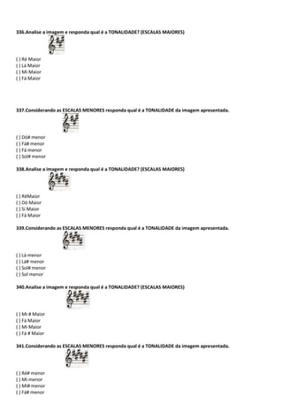 336.Analise a imagem e responda qual é a TONALIDADE? (ESCALAS MAIORES)
( ) Ré Maior
( ) Lá Maior
( ) Mi Maior
( ) Fá Maior
337.Considerando as ESCALAS MENORES responda qual é a TONALIDADE da imagem apresentada.
( ) Dó# menor
( ) Fá# menor
( ) Fá menor
( ) Sol# menor
338.Analise a imagem e responda qual é a TONALIDADE? (ESCALAS MAIORES)
( ) RéMaior
( ) Dó Maior
( ) Si Maior
( ) Fá Maior
339.Considerando as ESCALAS MENORES responda qual é a TONALIDADE da imagem apresentada.
( ) Lá menor
( ) Lá# menor
( ) Sol# menor
( ) Sol menor
340.Analise a imagem e responda qual é a TONALIDADE? (ESCALAS MAIORES)
( ) Mi # Maior
( ) Fá Maior
( ) Mi Maior
( ) Fá # Maior
341.Considerando as ESCALAS MENORES responda qual é a TONALIDADE da imagem apresentada.
( ) Ré# menor
( ) Mi menor
( ) Mi# menor
( ) Fá# menor
 