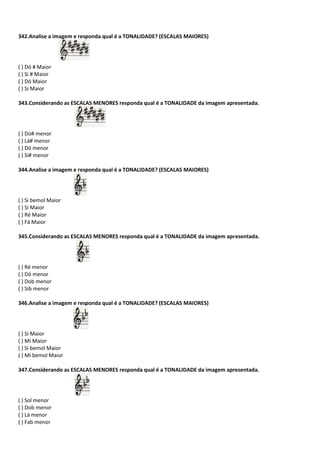 342.Analise a imagem e responda qual é a TONALIDADE? (ESCALAS MAIORES)
( ) Dó # Maior
( ) Si # Maior
( ) Dó Maior
( ) Si Maior
343.Considerando as ESCALAS MENORES responda qual é a TONALIDADE da imagem apresentada.
( ) Do# menor
( ) Lá# menor
( ) Dó menor
( ) Si# menor
344.Analise a imagem e responda qual é a TONALIDADE? (ESCALAS MAIORES)
( ) Si bemol Maior
( ) Si Maior
( ) Ré Maior
( ) Fá Maior
345.Considerando as ESCALAS MENORES responda qual é a TONALIDADE da imagem apresentada.
( ) Ré menor
( ) Dó menor
( ) Dob menor
( ) Sib menor
346.Analise a imagem e responda qual é a TONALIDADE? (ESCALAS MAIORES)
( ) Si Maior
( ) Mi Maior
( ) Si bemol Maior
( ) Mi bemol Maior
347.Considerando as ESCALAS MENORES responda qual é a TONALIDADE da imagem apresentada.
( ) Sol menor
( ) Dob menor
( ) Lá menor
( ) Fab menor
 
