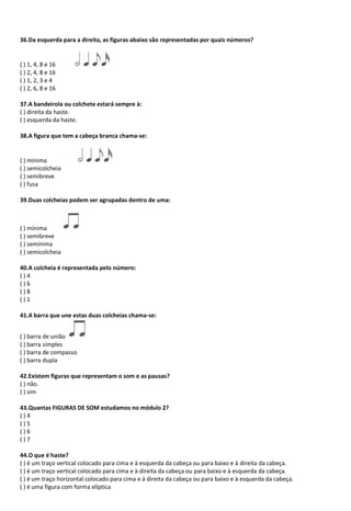 36.Da esquerda para a direita, as figuras abaixo são representadas por quais números?
( ) 1, 4, 8 e 16
( ) 2, 4, 8 e 16
( ) 1, 2, 3 e 4
( ) 2, 6, 8 e 16
37.A bandeirola ou colchete estará sempre à:
( ) direita da haste.
( ) esquerda da haste.
38.A figura que tem a cabeça branca chama-se:
( ) mínima
( ) semicolcheia
( ) semibreve
( ) fusa
39.Duas colcheias podem ser agrupadas dentro de uma:
( ) mínima
( ) semibreve
( ) semínima
( ) semicolcheia
40.A colcheia é representada pelo número:
( ) 4
( ) 6
( ) 8
( ) 1
41.A barra que une estas duas colcheias chama-se:
( ) barra de união
( ) barra simples
( ) barra de compasso
( ) barra dupla
42.Existem figuras que representam o som e as pausas?
( ) não.
( ) sim
43.Quantas FIGURAS DE SOM estudamos no módulo 2?
( ) 4
( ) 5
( ) 6
( ) 7
44.O que é haste?
( ) é um traço vertical colocado para cima e à esquerda da cabeça ou para baixo e à direita da cabeça.
( ) é um traço vertical colocado para cima e à direita da cabeça ou para baixo e à esquerda da cabeça.
( ) é um traço horizontal colocado para cima e à direita da cabeça ou para baixo e à esquerda da cabeça.
( ) é uma figura com forma elíptica
 