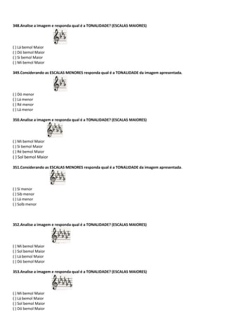 348.Analise a imagem e responda qual é a TONALIDADE? (ESCALAS MAIORES)
( ) Lá bemol Maior
( ) Dó bemol Maior
( ) Si bemol Maior
( ) Mi bemol Maior
349.Considerando as ESCALAS MENORES responda qual é a TONALIDADE da imagem apresentada.
( ) Dó menor
( ) Lá menor
( ) Ré menor
( ) Lá menor
350.Analise a imagem e responda qual é a TONALIDADE? (ESCALAS MAIORES)
( ) Mi bemol Maior
( ) Si bemol Maior
( ) Ré bemol Maior
( ) Sol bemol Maior
351.Considerando as ESCALAS MENORES responda qual é a TONALIDADE da imagem apresentada.
( ) Si menor
( ) Sib menor
( ) Lá menor
( ) Solb menor
352.Analise a imagem e responda qual é a TONALIDADE? (ESCALAS MAIORES)
( ) Mi bemol Maior
( ) Sol bemol Maior
( ) Lá bemol Maior
( ) Dó bemol Maior
353.Analise a imagem e responda qual é a TONALIDADE? (ESCALAS MAIORES)
( ) Mi bemol Maior
( ) Lá bemol Maior
( ) Sol bemol Maior
( ) Dó bemol Maior
 