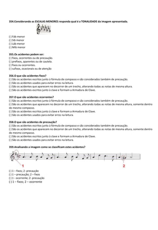 354.Considerando as ESCALAS MENORES responda qual é a TONALIDADE da imagem apresentada.
( ) Fáb menor
( ) Sib menor
( ) Láb menor
( ) Mib menor
355.Os acidentes podem ser:
( ) fixos, ocorrentes ou de precaução.
( ) prefixos, aparentes ou de cautela.
( ) fixos ou ocorrentes.
( ) sufixos, ocasionais ou de atenção
356.O que são acidentes fixos?
( ) São os acidentes escritos junto à fórmula de compasso e são considerados também de precaução.
( ) São os acidentes usados para evitar erros na leitura.
( ) São os acidentes que aparecem no decorrer de um trecho, alterando todas as notas de mesma altura.
( ) São os acidentes escritos junto à clave e formam a Armadura de Clave.
357.O que são acidentes ocorrentes?
( ) São os acidentes escritos junto à fórmula de compasso e são considerados também de precaução.
( ) São os acidentes que aparecem no decorrer de um trecho, alterando todas as notas de mesma altura, somente dentro
do mesmo compasso.
( ) São os acidentes escritos junto à clave e formam a Armadura de Clave.
( ) São os acidentes usados para evitar erros na leitura.
358.O que são acidentes de precaução?
( ) São os acidentes escritos junto à fórmula de compasso e são considerados também de precaução.
( ) São os acidentes que aparecem no decorrer de um trecho, alterando todas as notas de mesma altura, somente dentro
do mesmo compasso.
( ) São os acidentes escritos junto à clave e formam a Armadura de Clave.
( ) São os acidentes usados para evitar erros na leitura.
359.Analisando a imagem como se classificam estes acidentes?
( ) 1 – fixos; 2- precaução
( ) 1 – precaução; 2 – fixos
( ) 1 - ocorrente; 2- precaução
( ) 1 – fixos; 2 – ocorrente
 