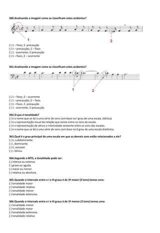 360.Analisando a imagem como se classificam estes acidentes?
( ) 1 – fixos; 2- precaução
( ) 1 – precaução; 2 – fixos
( ) 1 - ocorrente; 2-precaução
( ) 1 – fixos; 2 – ocorrente
361.Analisando a imagem como se classificam estes acidentes?
( ) 1 – fixos; 2 – ocorrente
( ) 1 – precaução; 2 – fixos
( ) 1 – fixos; 2- precaução
( ) 1 - ocorrente; 2-precaução
362.O que é tonalidade?
( ) é o nome que se dá à uma série de sons com base no I grau de uma escala. (tônica)
( ) é a representação visual da relação que existe entre os sons da escala.
( ) é a representação de altura e intensidade existente entre os sons das escalas.
( ) é o nome que se dá à uma série de sons com base no II grau de uma escala diatônica.
363.Qual é o grau principal de uma escala em que os demais sons estão relacionados a ele?
( ) II, subdominante.
( ) I, dominante.
( ) II, sensível.
( ) I, tônica.
364.Segundo o MTS, a tonalidade pode ser:
( ) intensa ou extensa.
( ) grave ou aguda.
( ) maior ou menor .
( ) relativa ou absoluta.
365.Quando o intervalo entre o I e III graus é de 3ª maior (2 tons) temos uma:
( ) tonalidade maior
( ) tonalidade relativa
( ) tonalidade menor
( ) tonalidade extensiva.
366.Quando o intervalo entre o I e III graus é de 3ª menor (2 tons) temos uma:
( ) tonalidade menor
( ) tonalidade maior
( ) tonalidade extensiva.
( ) tonalidade relativa
 