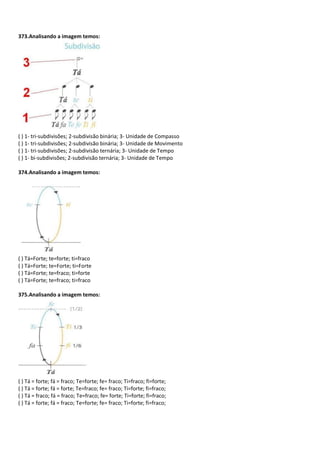 373.Analisando a imagem temos:
( ) 1- tri-subdivisões; 2-subdivisão binária; 3- Unidade de Compasso
( ) 1- tri-subdivisões; 2-subdivisão binária; 3- Unidade de Movimento
( ) 1- tri-subdivisões; 2-subdivisão ternária; 3- Unidade de Tempo
( ) 1- bi-subdivisões; 2-subdivisão ternária; 3- Unidade de Tempo
374.Analisando a imagem temos:
( ) Tá=Forte; te=forte; ti=fraco
( ) Tá=Forte; te=Forte; ti=Forte
( ) Tá=Forte; te=fraco; ti=forte
( ) Tá=Forte; te=fraco; ti=fraco
375.Analisando a imagem temos:
( ) Tá = forte; fá = fraco; Te=forte; fe= fraco; Ti=fraco; fi=forte;
( ) Tá = forte; fá = forte; Te=fraco; fe= fraco; Ti=forte; fi=fraco;
( ) Tá = fraco; fá = fraco; Te=fraco; fe= forte; Ti=forte; fi=fraco;
( ) Tá = forte; fá = fraco; Te=forte; fe= fraco; Ti=forte; fi=fraco;
 