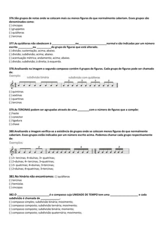 376.São grupos de notas onde se colocam mais ou menos figuras do que normalmente caberiam. Esses grupos são
denominados como:
( ) síncopas
( ) gruppetos
( ) quiálteras
( ) tercinas
377.As quiálteras não obedecem à ________________ou___________________normal e são indicadas por um número
escrito __________ou __________do grupo de figuras que está alterado.
( ) divisão; sustentação; acima; abaixo.
( ) divisão; subdivisão; acima; abaixo.
( ) acentuação métrica; andamento; acima; abaixo.
( ) divisão; subdivisão; à direita; à esquerda.
378.Analisando na imagem o segundo compasso contém 4 grupos de figuras. Cada grupo de figuras pode ser chamado
de:
( ) quintinas
( ) sextinas
( ) quartinas
( ) tercinas
379.As TERCINAS podem ser agrupadas através de uma ________com o número de figuras que a compõe:
( ) haste
( ) conector
( ) ligadura
( ) chave
380.Analisando a imagem verifica-se a existência de grupos onde se colocam menos figuras do que normalmente
caberiam. Esses grupos estão indicados por um número escrito acima. Podemos chamar cada grupo respectivamente
de:
( ) 2= tercinas; 4=duínas; 3= quatrinas;
( ) 2=duínas; 4= tercinas; 3=quatrinas;
( ) 2= quatrinas; 4=duínas; 3=tercinas;
( ) 2=duínas; 4=quatrinas; 3=tercinas;
381.No hinário não encontramos: ( ) quiálteras
( ) tercinas
( ) hemíolas
( ) sincopas
382.O ______________________é o compasso cuja UNIDADE DE TEMPO tem uma ___________________ e cada
subdivisão é chamada de _____________.
( ) compasso simples; subdivisão binária; movimento;
( ) compasso composto; subdivisão ternária; movimento;
( ) compasso composto; subdivisão binária; momento;
( ) compasso composto; subdivisão quaternária; movimento;
 