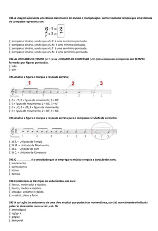 391.A imagem apresenta um cálculo matemático de divisão e multiplicação. Como resultado tempos que esta fórmula
de compasso representa um:
( ) compasso binário, sendo que a U.C. é uma semínima pontuada.
( ) compasso binário, sendo que a U.M. é uma mínima pontuada.
( ) compasso binário, sendo que a U.T. é uma semínima pontuada.
( ) compasso binário, sendo que a U.M. é uma semínima pontuada.
392.As UNIDADES DE TEMPO (U.T.) e as UNIDADES DE COMPASSO (U.C.) nos compassos compostos são SEMPRE
formadas por figuras pontuadas.
( ) não
( ) sim
393.Analise a figura e marque a resposta correta:
( ) 1= UT; 2 = figura de movimento; 3 = UC
( ) 1= figura de movimento; 2 = UC; 3 = UT
( ) 1= UC; 2 = UT; 3 = figura de movimento
( ) 1= figura de movimento; 2 = UT; 3 = UC
394.Analise a figura e marque a resposta correta para o compasso circulado de vermelho:
( ) U.T. – Unidade de Tempo
( ) U.M. – Unidade de Movimento
( ) U.S. – Unidade de Som
( ) U.C. – Unidade de Compasso
395.O __________é a velocidade que se emprega na música e regula a duração dos sons.
( ) andamento
( ) contraponto
( ) ritmo
( ) tempo
396.Consideram-se três tipos de andamentos, são eles:
( ) lentos, moderados e rápidos.
( ) lentos, médios e rápidos.
( ) devagar, andante e rápido.
( ) musical, piano e forte.
397.À variação do andamento de uma obra musical que poderá ser momentânea, parcial; normalmente é indicada
palavras abreviadas como accel., rall. Etc
( ) cronológica
( ) agógica
( ) gógica
( ) temporal
 