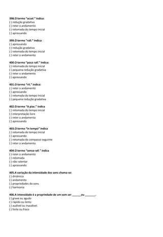 398.O termo “accel.” indica:
( ) redução gradativa
( ) reter o andamento
( ) retomada do tempo inicial
( ) apressando
399.O termo “rall.” Indica:
( ) apressando
( ) redução gradativa
( ) retomada do tempo inicial
( ) reter o andamento
400.O termo “poco rall.” Indica:
( ) retomada do tempo inicial
( ) pequena redução gradativa
( ) reter o andamento
( ) apressando
401.O termo “rit.” indica:
( ) reter o andamento
( ) apressando
( ) retomada do tempo inicial
( ) pequena redução gradativa
402.O termo “A piac.” Indica
( ) retomada do tempo inicial
( ) interpretação livre
( ) reter o andamento
( ) apressando
403.O termo “in tempo” indica
( ) retomada do tempo inicial
( ) apressando
( ) retomada do compasso seguinte
( ) reter o andamento
404.O termo “senza rall.” indica
( ) reter o andamento
( ) retomada
( ) não ralentar
( ) apressando
405.A variação da intensidade dos sons chama-se:
( ) dinâmica
( ) andamento
( ) propriedades do sons
( ) harmonia
406.A intensidade é a propriedade de um som ser ______ou _______.
( ) grave ou agudo
( ) rápido ou lento
( ) audível ou inaudível.
( ) forte ou fraco
 